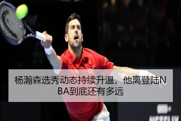 杨瀚森选秀动态持续升温，他离登陆NBA到底还有多远